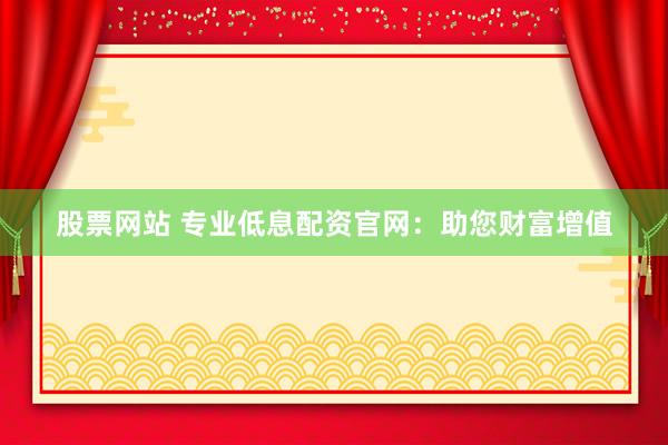 股票网站 专业低息配资官网：助您财富增值