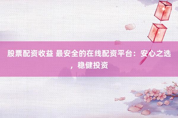 股票配资收益 最安全的在线配资平台：安心之选，稳健投资