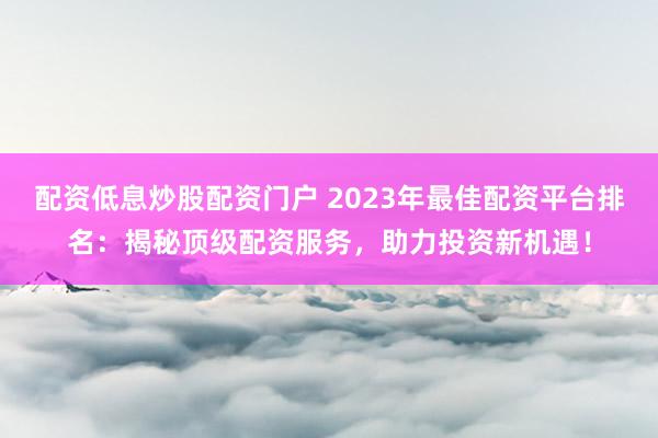 配资低息炒股配资门户 2023年最佳配资平台排名：揭秘顶级配资服务，助力投资新机遇！