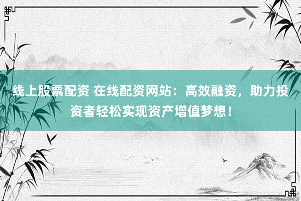 线上股票配资 在线配资网站：高效融资，助力投资者轻松实现资产增值梦想！