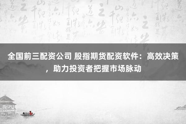 全国前三配资公司 股指期货配资软件：高效决策，助力投资者把握市场脉动