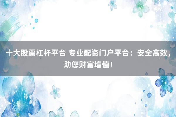 十大股票杠杆平台 专业配资门户平台：安全高效，助您财富增值！