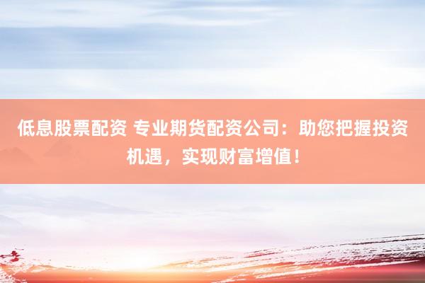 低息股票配资 专业期货配资公司：助您把握投资机遇，实现财富增值！