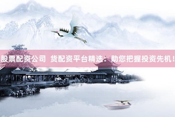 股票配资公司  货配资平台精选：助您把握投资先机！