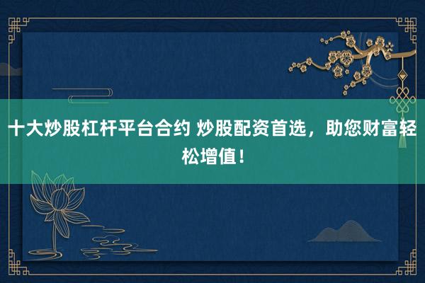 十大炒股杠杆平台合约 炒股配资首选，助您财富轻松增值！