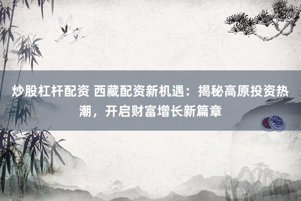 炒股杠杆配资 西藏配资新机遇：揭秘高原投资热潮，开启财富增长新篇章