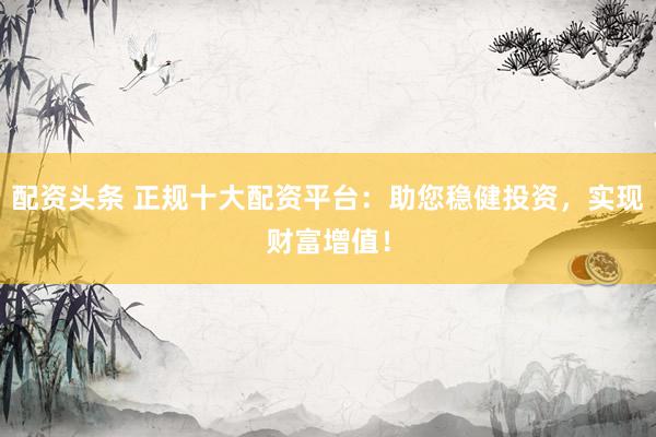 配资头条 正规十大配资平台：助您稳健投资，实现财富增值！