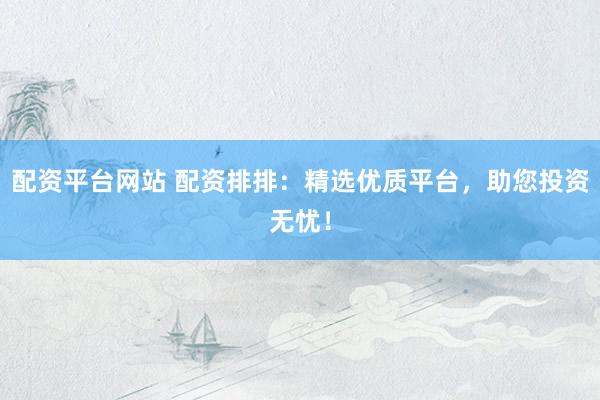 配资平台网站 配资排排：精选优质平台，助您投资无忧！