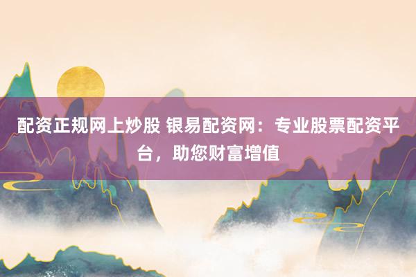 配资正规网上炒股 银易配资网：专业股票配资平台，助您财富增值