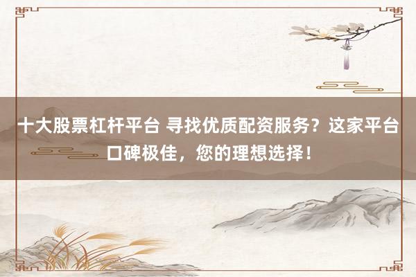 十大股票杠杆平台 寻找优质配资服务？这家平台口碑极佳，您的理想选择！