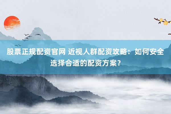 股票正规配资官网 近视人群配资攻略：如何安全选择合适的配资方案？