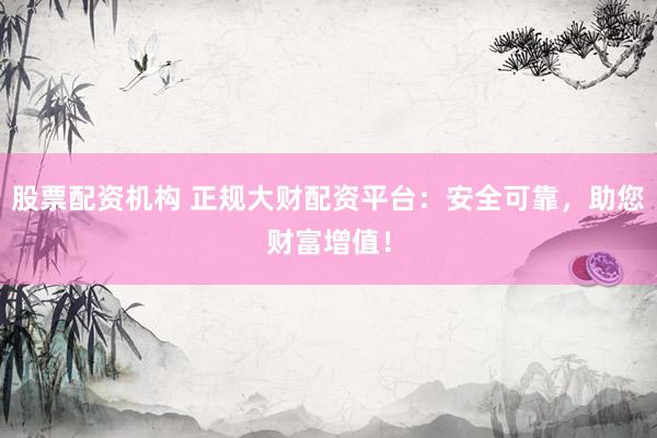 股票配资机构 正规大财配资平台：安全可靠，助您财富增值！