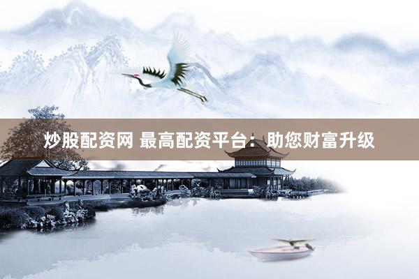 炒股配资网 最高配资平台：助您财富升级