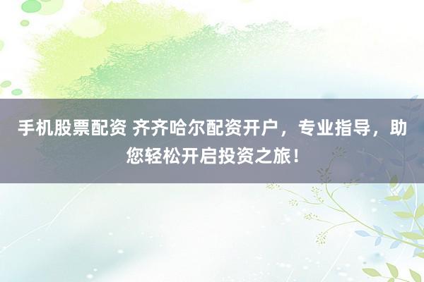 手机股票配资 齐齐哈尔配资开户，专业指导，助您轻松开启投资之旅！