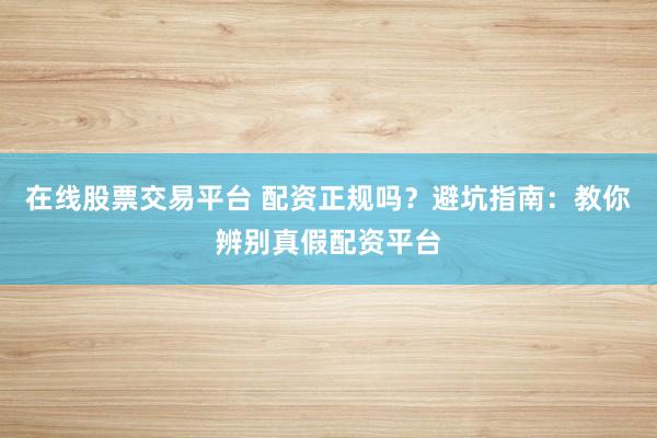 在线股票交易平台 配资正规吗？避坑指南：教你辨别真假配资平台
